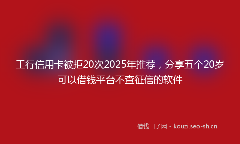 工行信用卡被拒20次2025年推荐，分享五个20岁可以借钱平台不查征信的软件