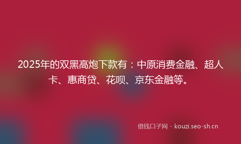 2025年的双黑高炮下款有:中原消费金融、超人卡、惠商贷、花呗、京东金融等。