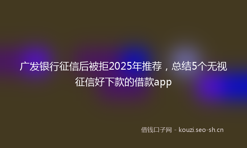 广发银行征信后被拒2025年推荐，总结5个无视征信好下款的借款app