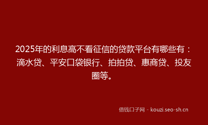 2025年的利息高不看征信的贷款平台有哪些有：滴水贷、平安口袋银行、拍拍贷、惠商贷、投友圈等。