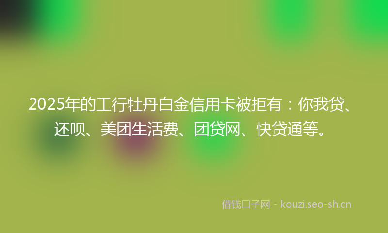 2025年的工行牡丹白金信用卡被拒有：你我贷、还呗、美团生活费、团贷网、快贷通等。
