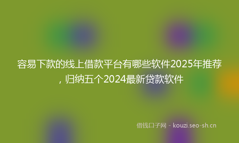 容易下款的线上借款平台有哪些软件2025年推荐，归纳五个2024最新贷款软件