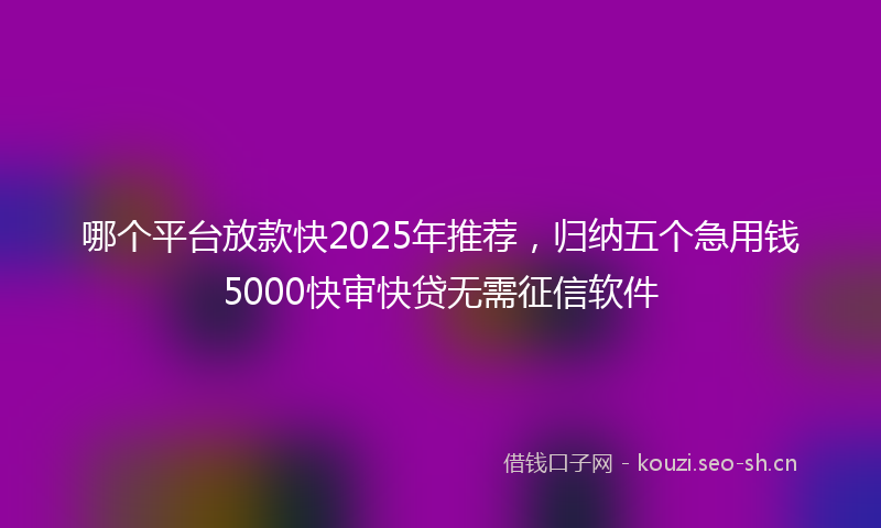 哪个平台放款快2025年推荐，归纳五个急用钱5000快审快贷无需征信软件