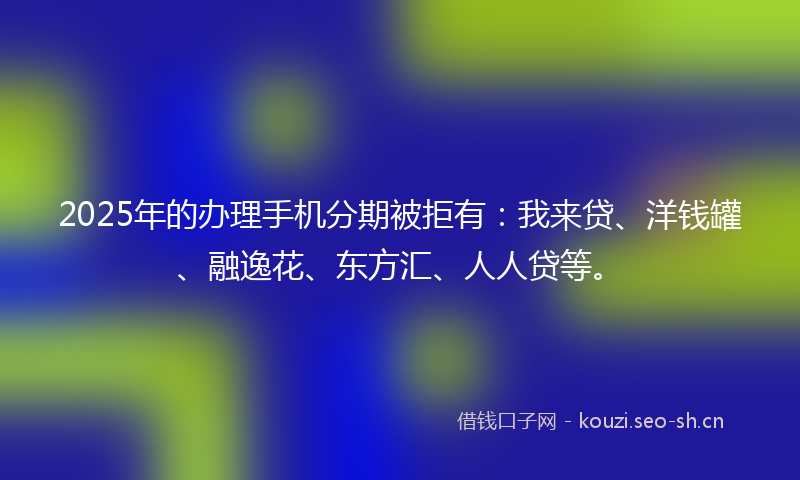 2025年的办理手机分期被拒有：我来贷、洋钱罐、融逸花、东方汇、人人贷等。