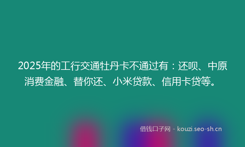 2025年的工行交通牡丹卡不通过有：还呗、中原消费金融、替你还、小米贷款、信用卡贷等。