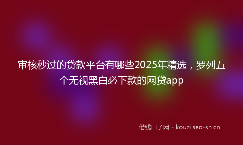 审核秒过的贷款平台有哪些2025年精选，罗列五个无视黑白必下款的网贷app