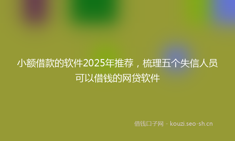 小额借款的软件2025年推荐，梳理五个失信人员可以借钱的网贷软件
