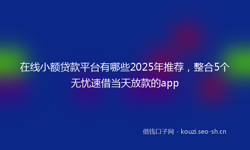 在线小额贷款平台有哪些2025年推荐，整合5个无忧速借当天放款的app