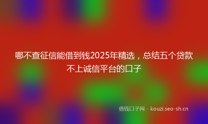 哪不查征信能借到钱2025年精选，总结五个贷款不上诚信平台的口子