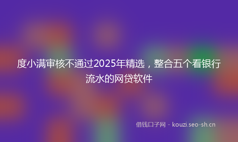 度小满审核不通过2025年精选，整合五个看银行流水的网贷软件