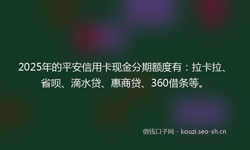 2025年的平安信用卡现金分期额度有：拉卡拉、省呗、滴水贷、惠商贷、360借条等。