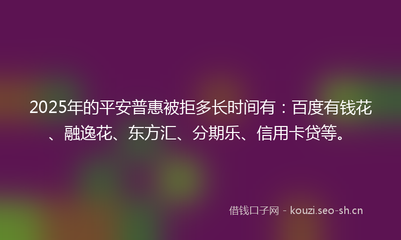 2025年的平安普惠被拒多长时间有：百度有钱花、融逸花、东方汇、分期乐、信用卡贷等。
