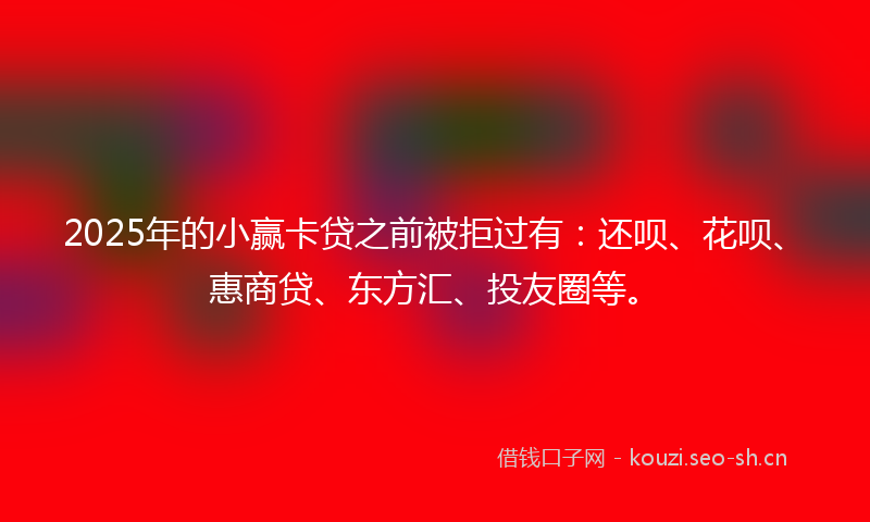 2025年的小赢卡贷之前被拒过有：还呗、花呗、惠商贷、东方汇、投友圈等。