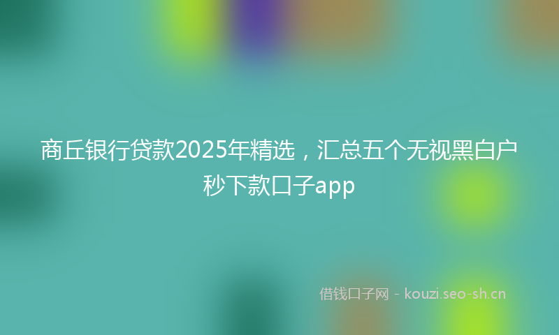 商丘银行贷款2025年精选，汇总五个无视黑白户秒下款口子app