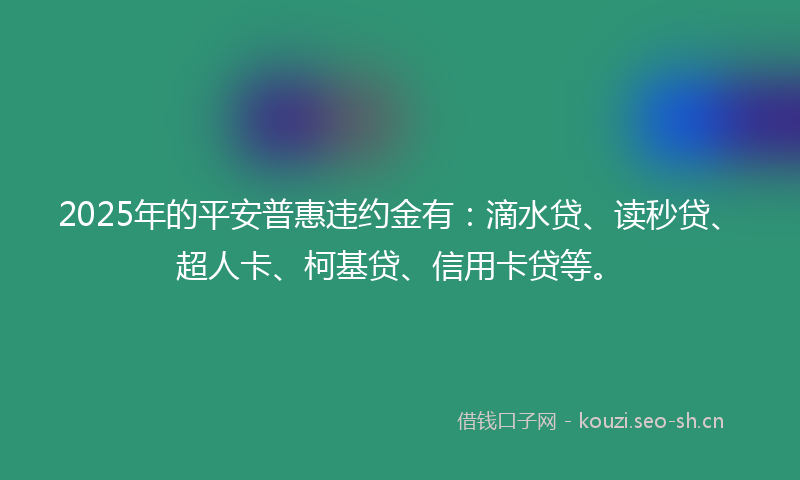 2025年的平安普惠违约金有：滴水贷、读秒贷、超人卡、柯基贷、信用卡贷等。