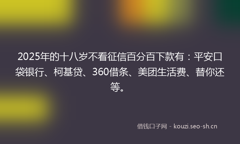 2025年的十八岁不看征信百分百下款有：平安口袋银行、柯基贷、360借条、美团生活费、替你还等。