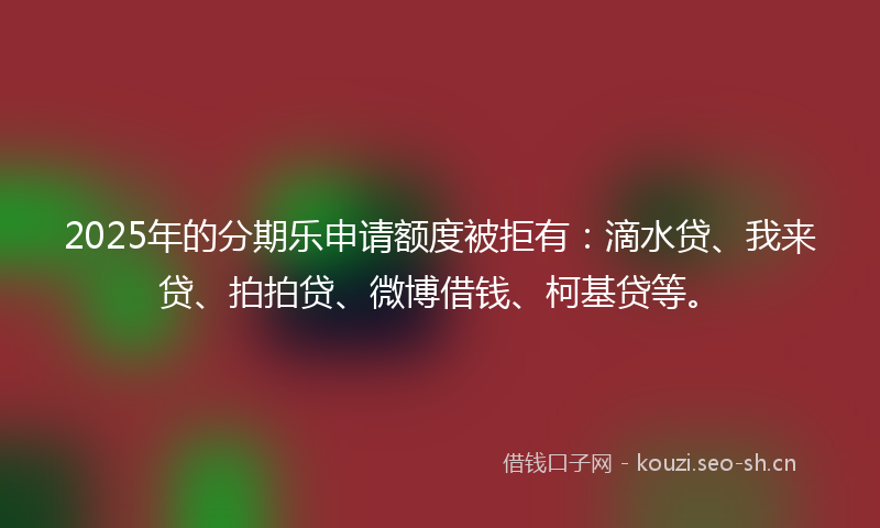 2025年的分期乐申请额度被拒有:滴水贷、我来贷、拍拍贷、微博借钱、柯基贷等。