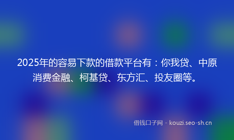 2025年的容易下款的借款平台有：你我贷、中原消费金融、柯基贷、东方汇、投友圈等。