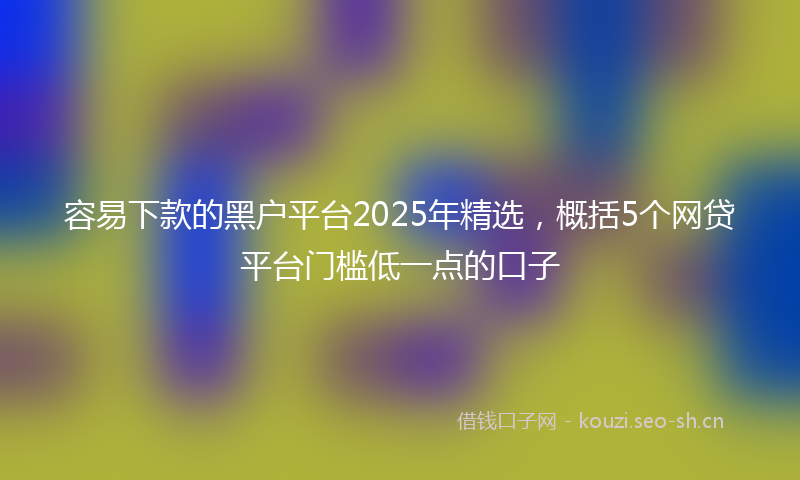 容易下款的黑户平台2025年精选，概括5个网贷平台门槛低一点的口子