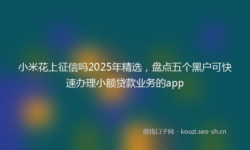 小米花上征信吗2025年精选，盘点五个黑户可快速办理小额贷款业务的app