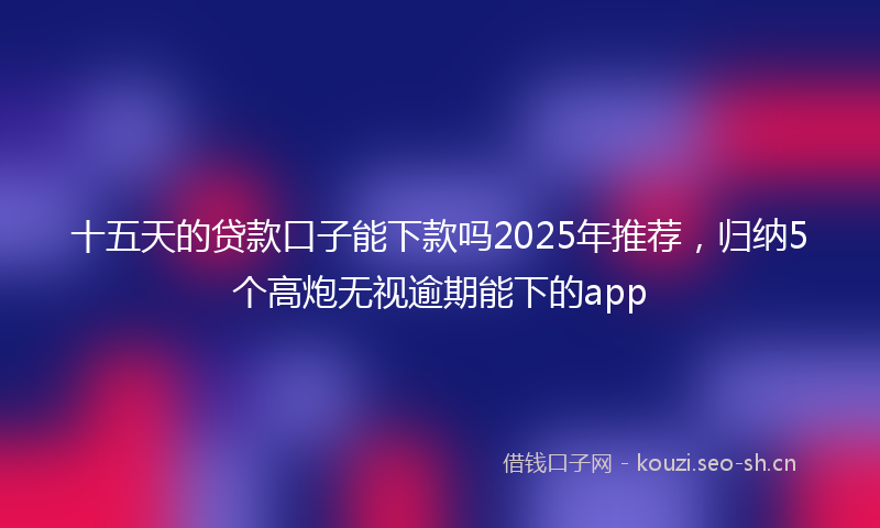 十五天的贷款口子能下款吗2025年推荐，归纳5个高炮无视逾期能下的app