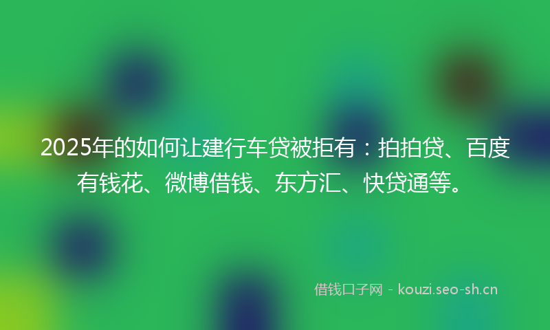 2025年的如何让建行车贷被拒有：拍拍贷、百度有钱花、微博借钱、东方汇、快贷通等。