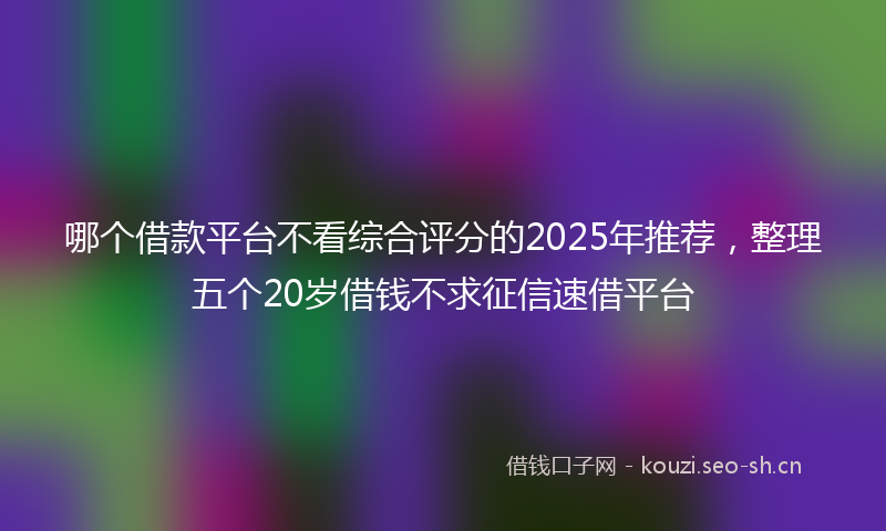 哪个借款平台不看综合评分的2025年推荐，整理五个20岁借钱不求征信速借平台