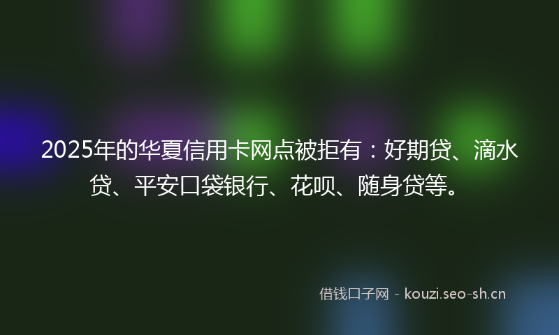 2025年的华夏信用卡网点被拒有：好期贷、滴水贷、平安口袋银行、花呗、随身贷等。