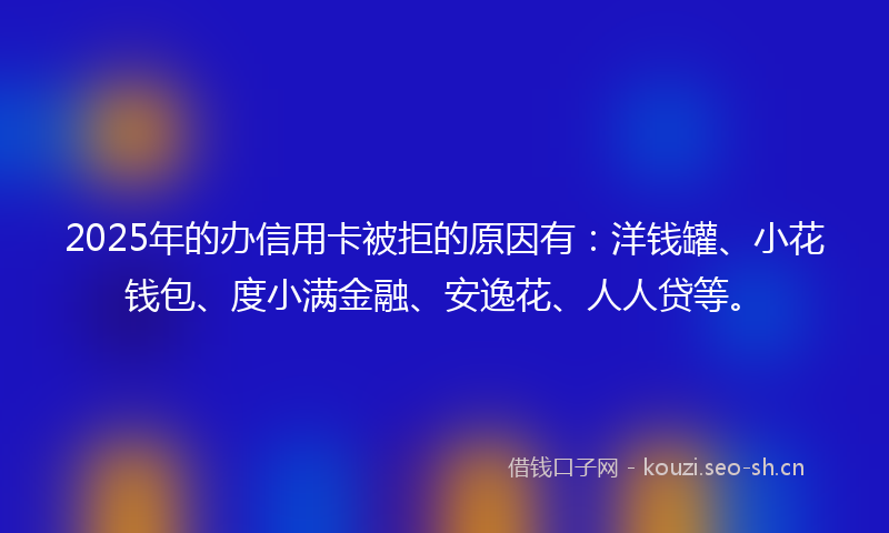 2025年的办信用卡被拒的原因有:洋钱罐、小花钱包、度小满金融、安逸花、人人贷等。