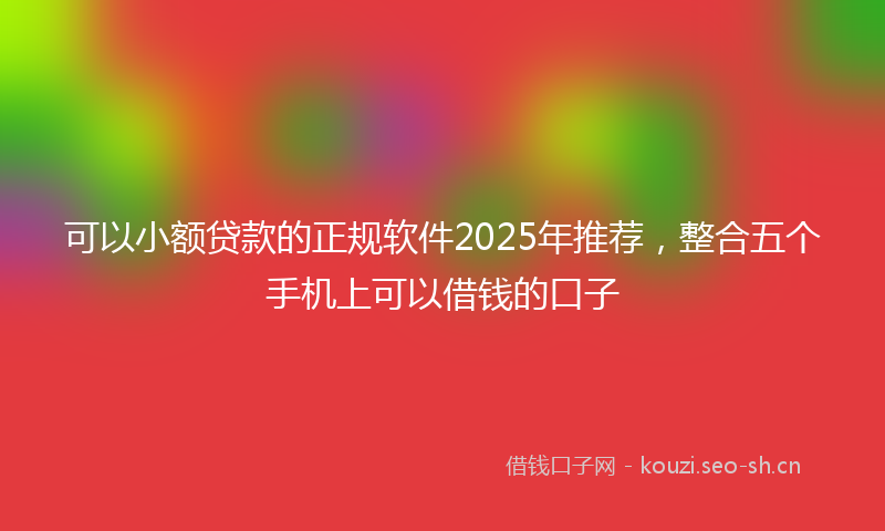 可以小额贷款的正规软件2025年推荐,整合五个手机上可以借钱的口子