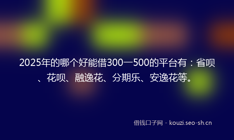 2025年的哪个好能借300一500的平台有：省呗、花呗、融逸花、分期乐、安逸花等。