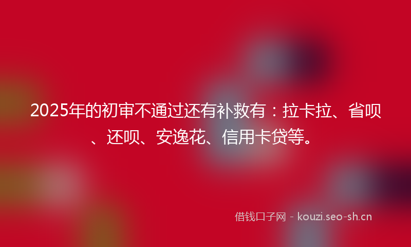 2025年的初审不通过还有补救有：拉卡拉、省呗、还呗、安逸花、信用卡贷等。