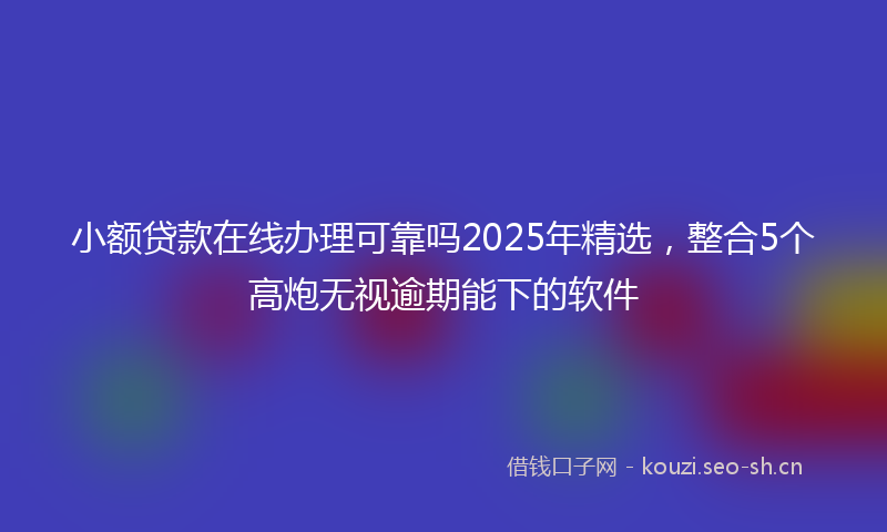 小额贷款在线办理可靠吗2025年精选，整合5个高炮无视逾期能下的软件