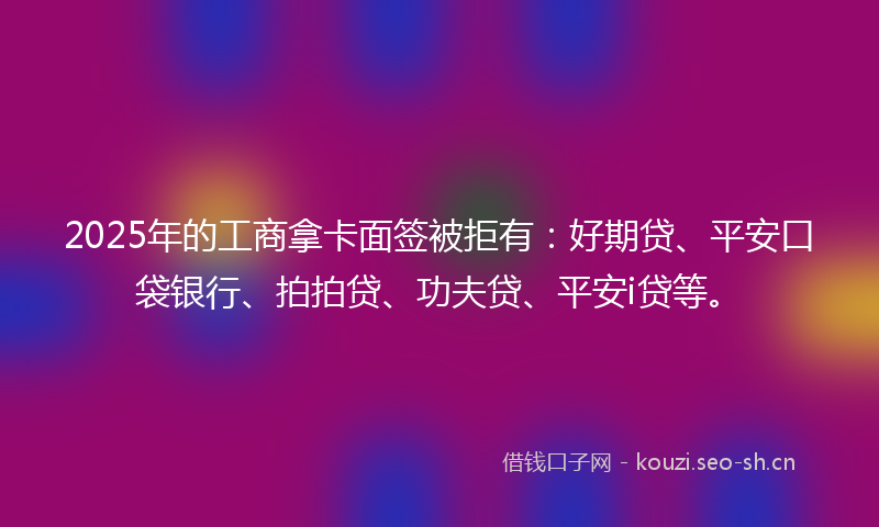 2025年的工商拿卡面签被拒有：好期贷、平安口袋银行、拍拍贷、功夫贷、平安i贷等。