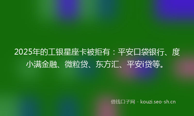 2025年的工银星座卡被拒有：平安口袋银行、度小满金融、微粒贷、东方汇、平安i贷等。