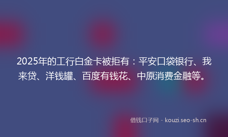 2025年的工行白金卡被拒有：平安口袋银行、我来贷、洋钱罐、百度有钱花、中原消费金融等。