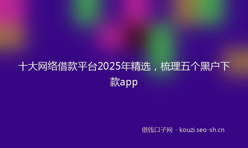 十大网络借款平台2025年精选,梳理五个黑户下款app