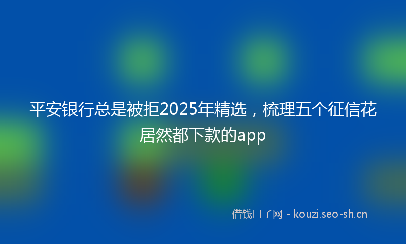 平安银行总是被拒2025年精选,梳理五个征信花居然都下款的app