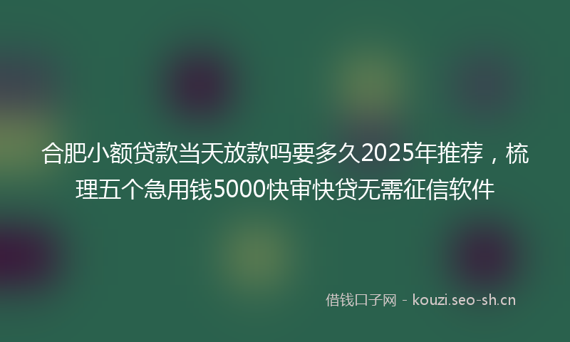 合肥小额贷款当天放款吗要多久2025年推荐，梳理五个急用钱5000快审快贷无需征信软件