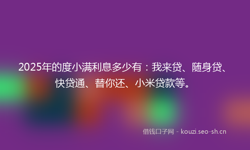 2025年的度小满利息多少有：我来贷、随身贷、快贷通、替你还、小米贷款等。