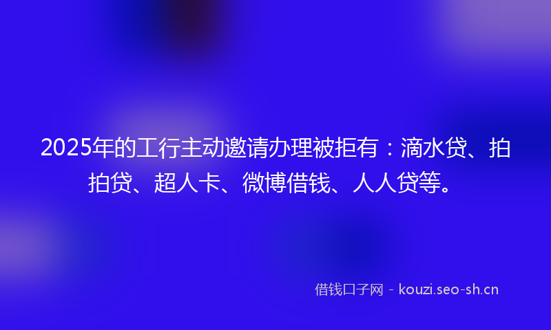 2025年的工行主动邀请办理被拒有:滴水贷、拍拍贷、超人卡、微博借钱、人人贷等。