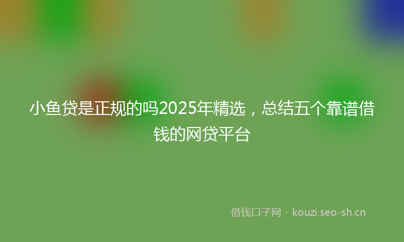 小鱼贷是正规的吗2025年精选，总结五个靠谱借钱的网贷平台