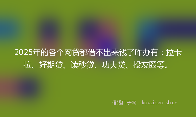 2025年的各个网贷都借不出来钱了咋办有：拉卡拉、好期贷、读秒贷、功夫贷、投友圈等。