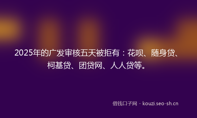 2025年的广发审核五天被拒有：花呗、随身贷、柯基贷、团贷网、人人贷等。