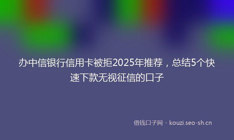办中信银行信用卡被拒2025年推荐，总结5个快速下款无视征信的口子