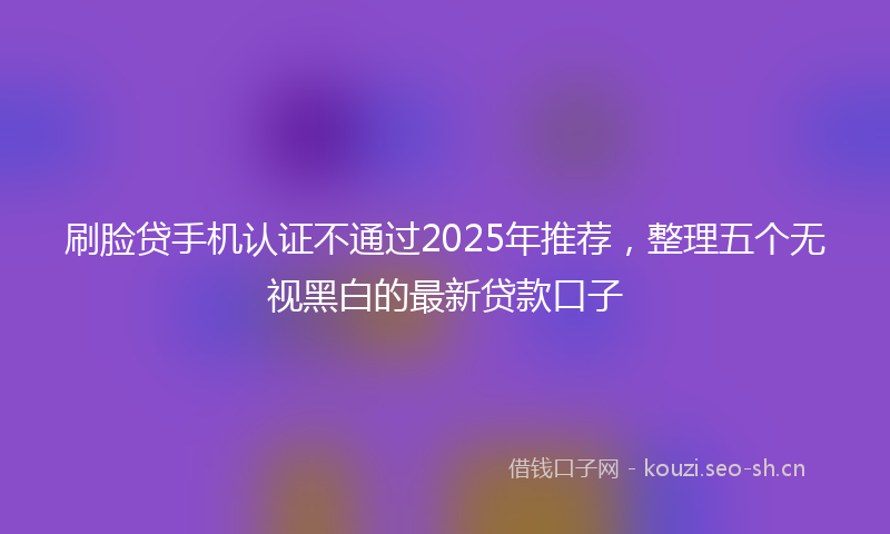 刷脸贷手机认证不通过2025年推荐，整理五个无视黑白的最新贷款口子