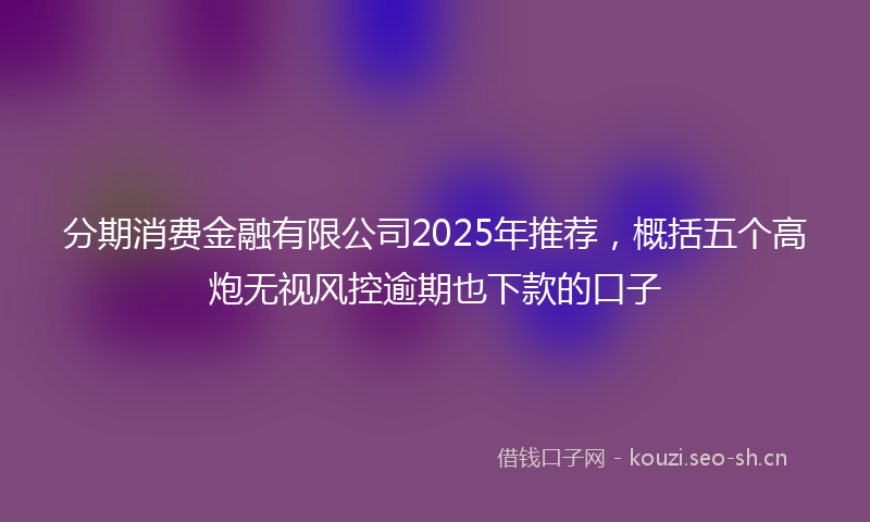 分期消费金融有限公司2025年推荐，概括五个高炮无视风控逾期也下款的口子