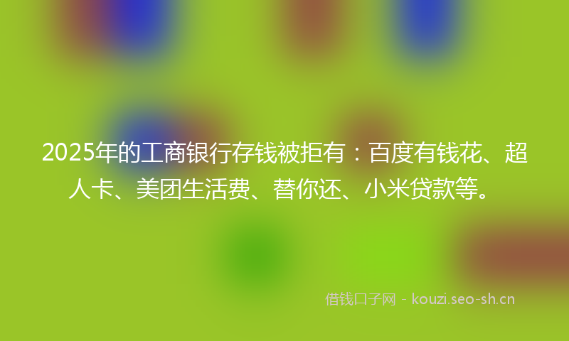 2025年的工商银行存钱被拒有：百度有钱花、超人卡、美团生活费、替你还、小米贷款等。