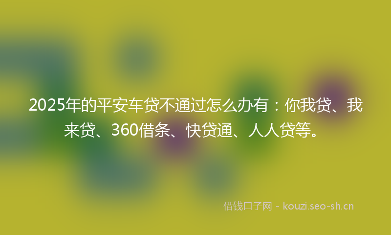2025年的平安车贷不通过怎么办有：你我贷、我来贷、360借条、快贷通、人人贷等。
