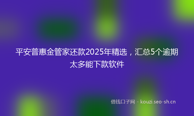 平安普惠金管家还款2025年精选，汇总5个逾期太多能下款软件